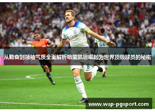 从勤奋到领袖气质全面解析哈里凯恩崛起为世界顶级球员的秘密