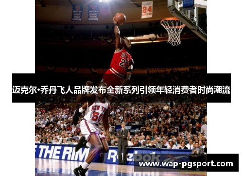 迈克尔·乔丹飞人品牌发布全新系列引领年轻消费者时尚潮流