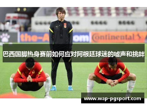 巴西国脚热身赛前如何应对阿根廷球迷的嘘声和挑衅 巴西国脚热身赛前如何应对阿根廷球迷的嘘声和挑衅