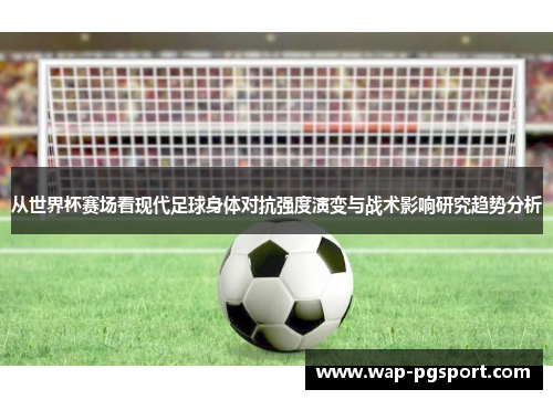 从世界杯赛场看现代足球身体对抗强度演变与战术影响研究趋势分析